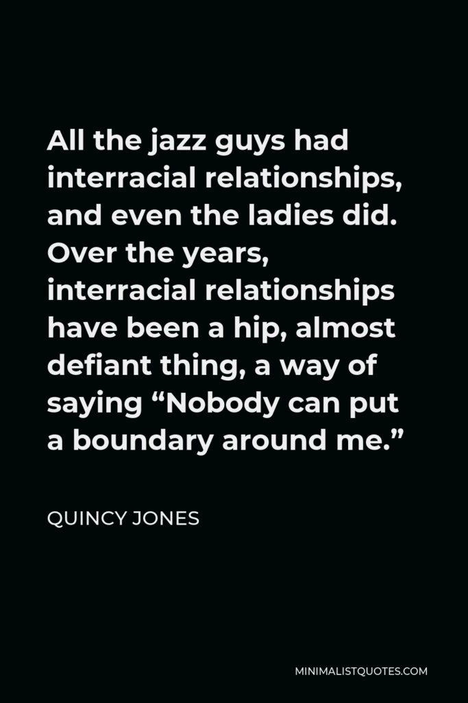 Quincy Jones Quote - All the jazz guys had interracial relationships, and even the ladies did. Over the years, interracial relationships have been a hip, almost defiant thing, a way of saying “Nobody can put a boundary around me.”