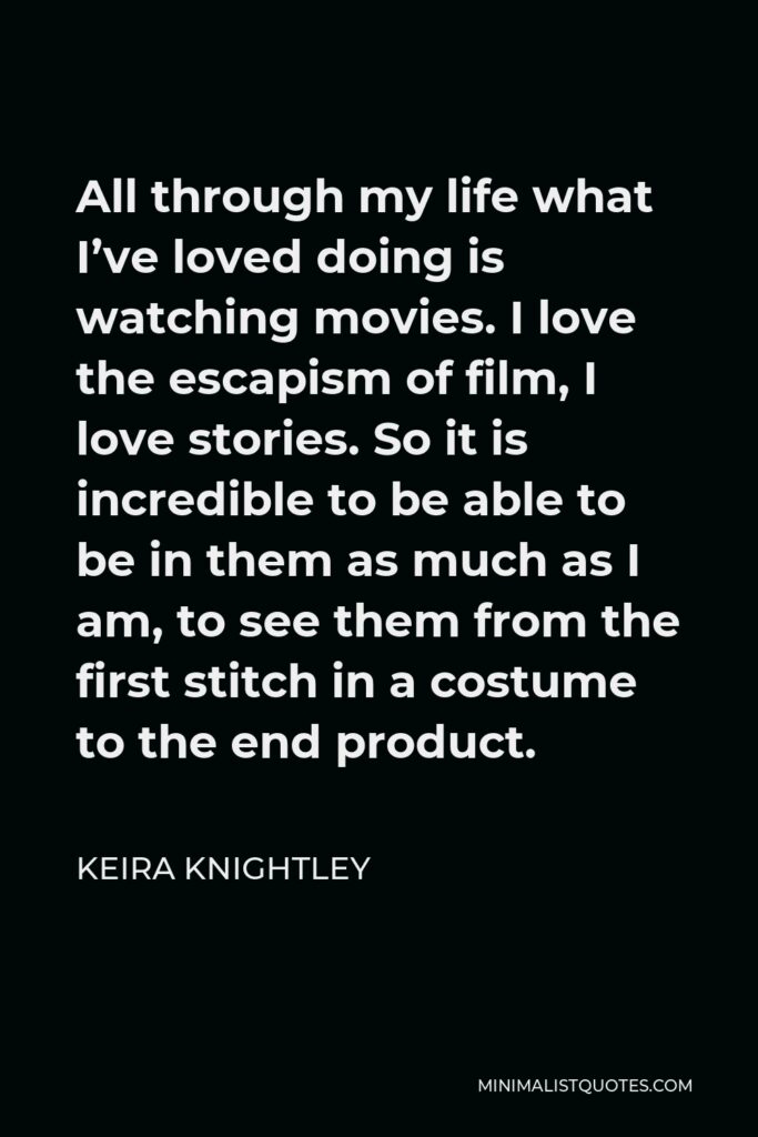 Keira Knightley Quote - All through my life what I’ve loved doing is watching movies. I love the escapism of film, I love stories. So it is incredible to be able to be in them as much as I am, to see them from the first stitch in a costume to the end product.