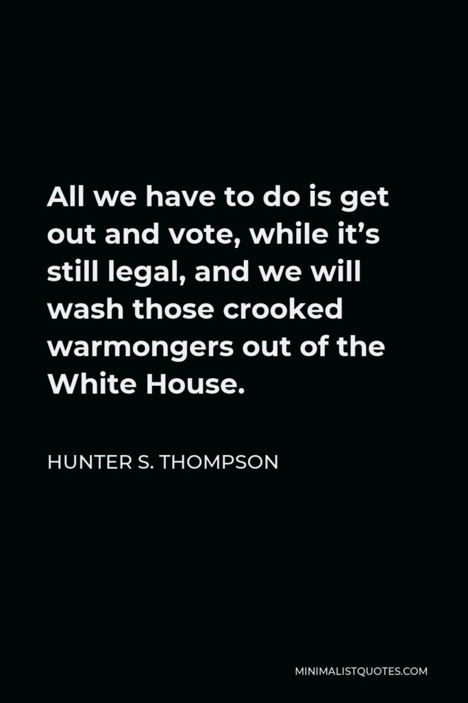 Hunter S. Thompson Quote - All we have to do is get out and vote, while it’s still legal, and we will wash those crooked warmongers out of the White House.