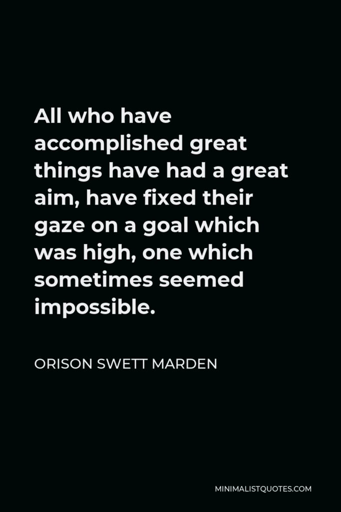 Orison Swett Marden Quote - All who have accomplished great things have had a great aim, have fixed their gaze on a goal which was high, one which sometimes seemed impossible.