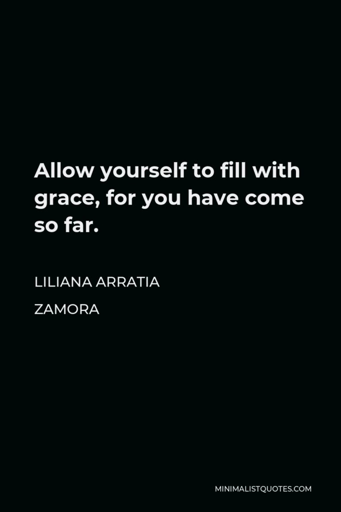 Liliana Arratia Zamora Quote - Allow yourself to fill with grace, for you have come so far.