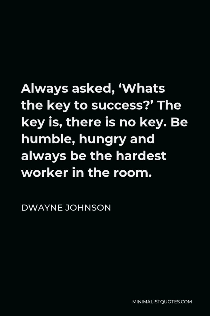 Dwayne Johnson Quote - Always asked, ‘Whats the key to success?’ The key is, there is no key. Be humble, hungry and always be the hardest worker in the room.