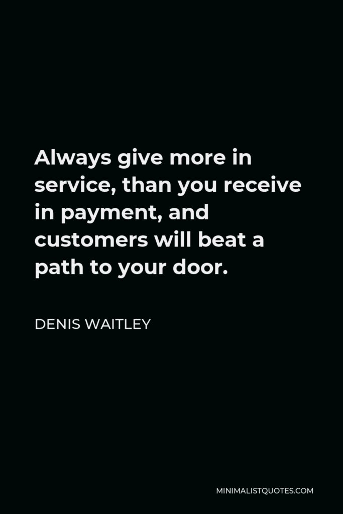 Denis Waitley Quote - Always give more in service, than you receive in payment, and customers will beat a path to your door.