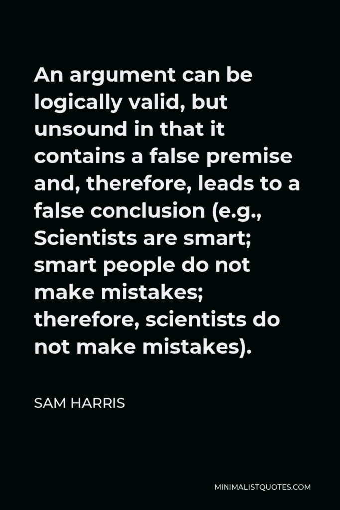 Sam Harris Quote - An argument can be logically valid, but unsound in that it contains a false premise and, therefore, leads to a false conclusion (e.g., Scientists are smart; smart people do not make mistakes; therefore, scientists do not make mistakes).