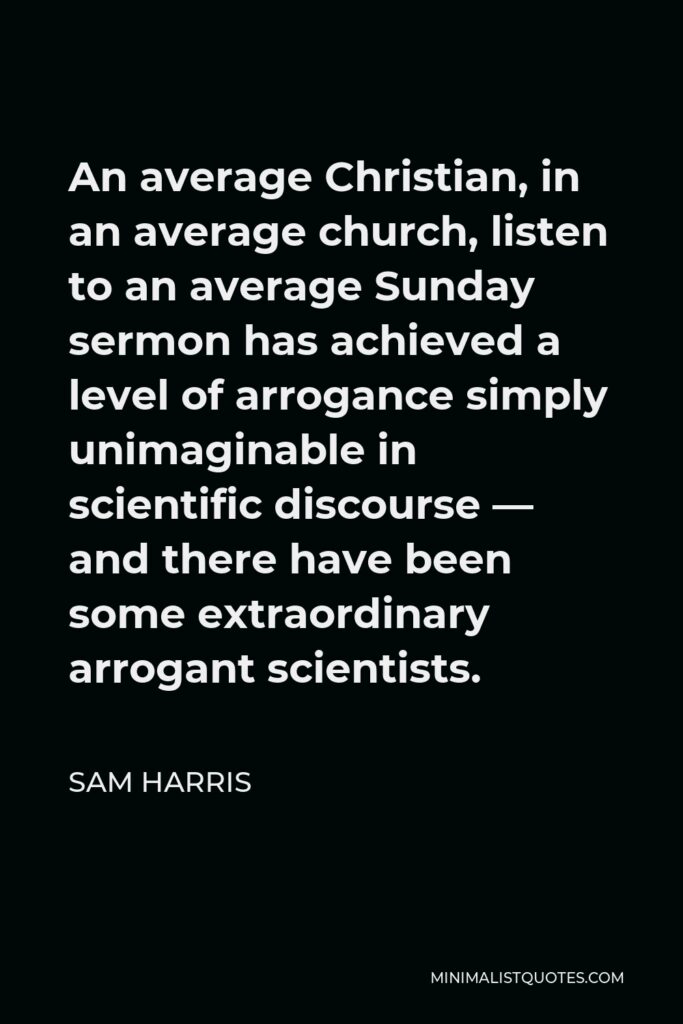 Sam Harris Quote - An average Christian, in an average church, listen to an average Sunday sermon has achieved a level of arrogance simply unimaginable in scientific discourse — and there have been some extraordinary arrogant scientists.