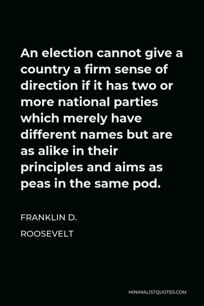 Franklin D. Roosevelt Quote - An election cannot give a country a firm sense of direction if it has two or more national parties which merely have different names but are as alike in their principles and aims as peas in the same pod.