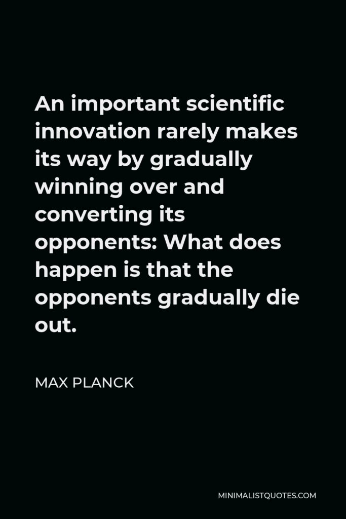 Max Planck Quote - An important scientific innovation rarely makes its way by gradually winning over and converting its opponents: What does happen is that the opponents gradually die out.