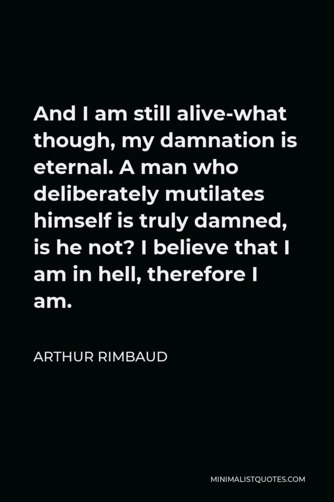Arthur Rimbaud Quote - And I am still alive-what though, my damnation is eternal. A man who deliberately mutilates himself is truly damned, is he not? I believe that I am in hell, therefore I am.