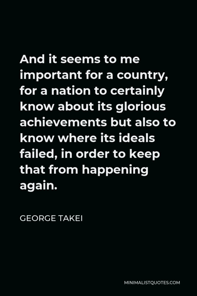 George Takei Quote - And it seems to me important for a country, for a nation to certainly know about its glorious achievements but also to know where its ideals failed, in order to keep that from happening again.
