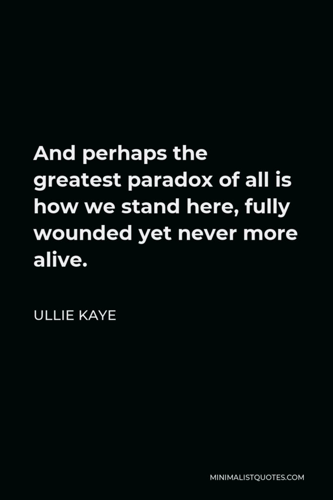 Ullie Kaye Quote - And perhaps the greatest paradox of all is how we stand here, fully wounded yet never more alive.