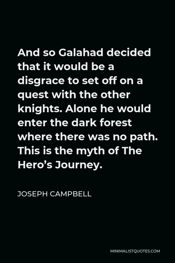 Joseph Campbell Quote - And so Galahad decided that it would be a disgrace to set off on a quest with the other knights. Alone he would enter the dark forest where there was no path. This is the myth of The Hero’s Journey.