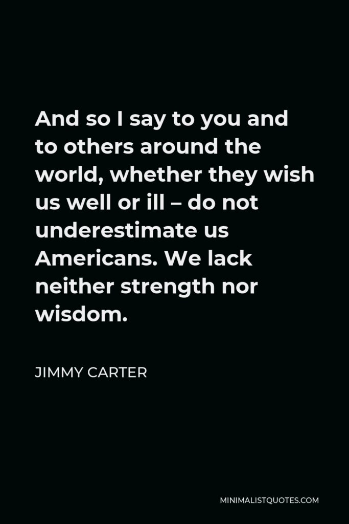 Jimmy Carter Quote - And so I say to you and to others around the world, whether they wish us well or ill – do not underestimate us Americans. We lack neither strength nor wisdom.