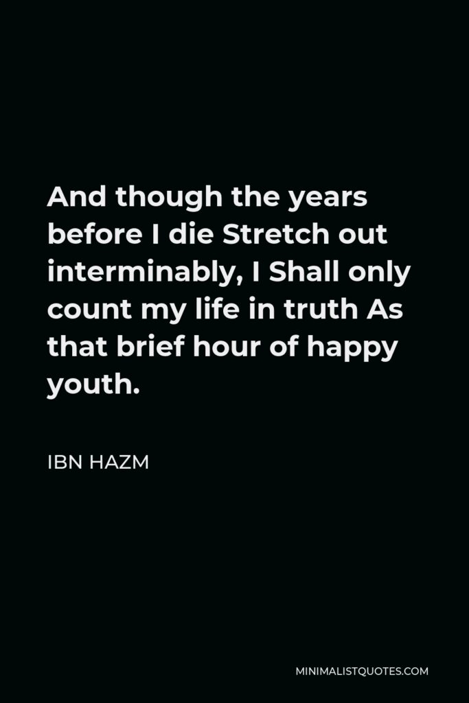 Ibn Hazm Quote - And though the years before I die Stretch out interminably, I Shall only count my life in truth As that brief hour of happy youth.