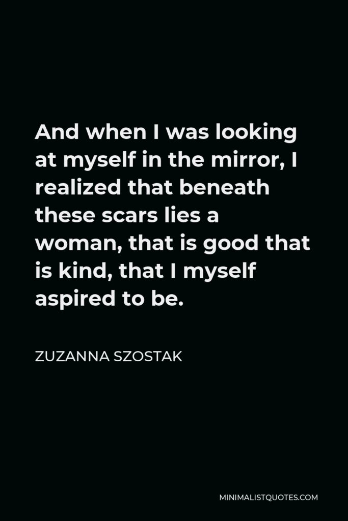 Zuzanna Szostak Quote - And when I was looking at myself in the mirror, I realized that beneath these scars lies a woman, that is good that is kind, that I myself aspired to be.