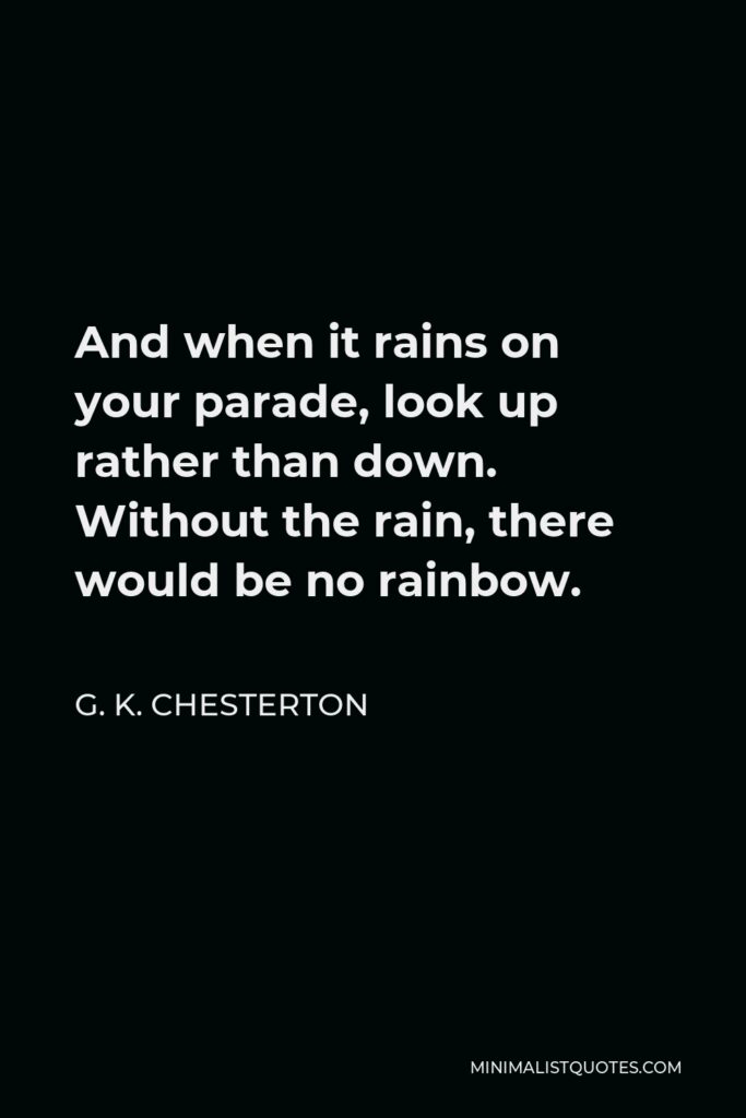 G. K. Chesterton Quote - And when it rains on your parade, look up rather than down. Without the rain, there would be no rainbow.