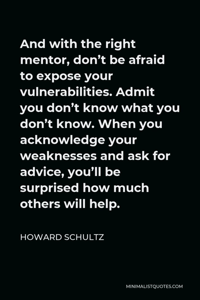 Howard Schultz Quote - And with the right mentor, don’t be afraid to expose your vulnerabilities. Admit you don’t know what you don’t know. When you acknowledge your weaknesses and ask for advice, you’ll be surprised how much others will help.