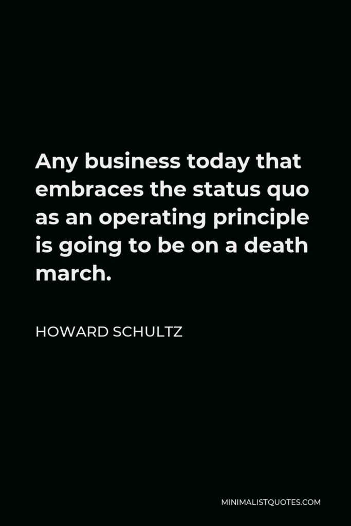 Howard Schultz Quote - Any business today that embraces the status quo as an operating principle is going to be on a death march.