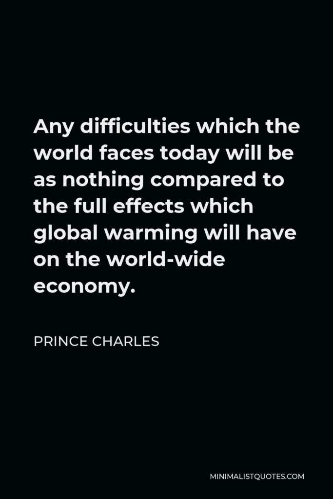Prince Charles Quote - Any difficulties which the world faces today will be as nothing compared to the full effects which global warming will have on the world-wide economy.