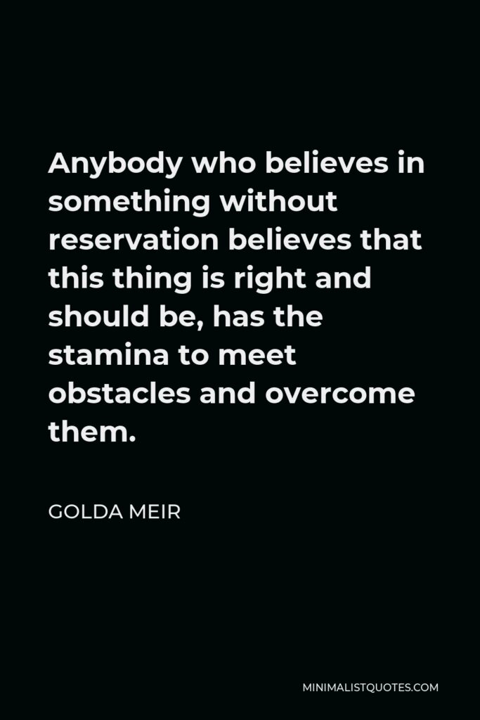 Golda Meir Quote - Anybody who believes in something without reservation believes that this thing is right and should be, has the stamina to meet obstacles and overcome them.