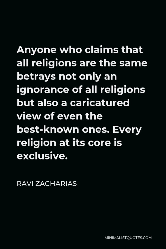 Ravi Zacharias Quote - Anyone who claims that all religions are the same betrays not only an ignorance of all religions but also a caricatured view of even the best-known ones. Every religion at its core is exclusive.
