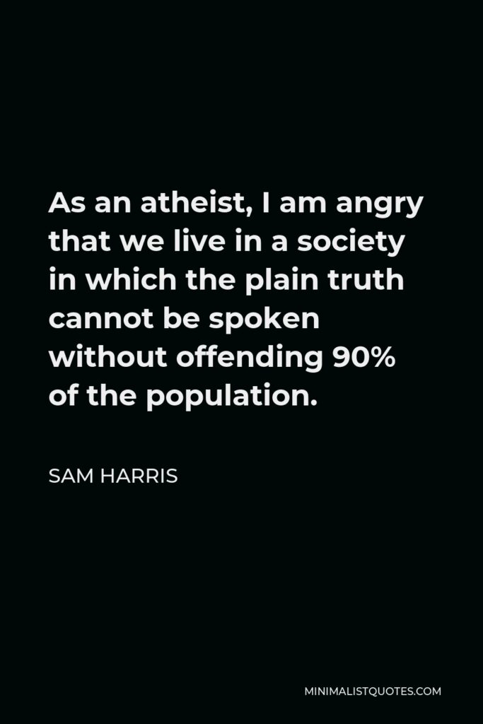 Sam Harris Quote - As an atheist, I am angry that we live in a society in which the plain truth cannot be spoken without offending 90% of the population.