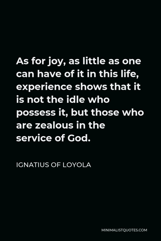 Ignatius of Loyola Quote - As for joy, as little as one can have of it in this life, experience shows that it is not the idle who possess it, but those who are zealous in the service of God.