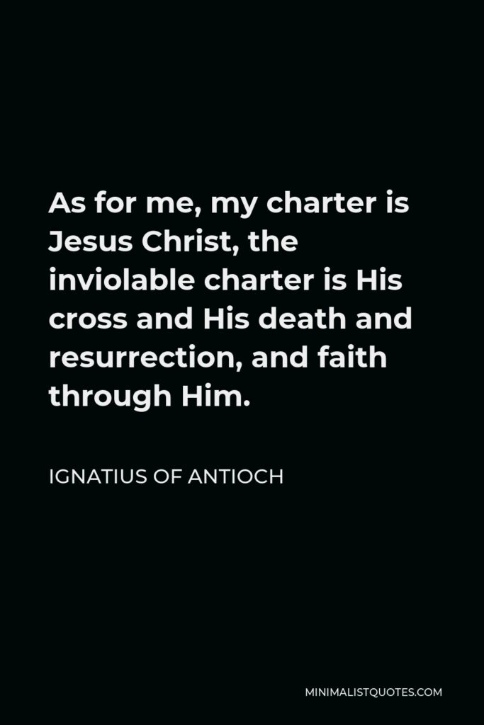 Ignatius of Antioch Quote - As for me, my charter is Jesus Christ, the inviolable charter is His cross and His death and resurrection, and faith through Him.