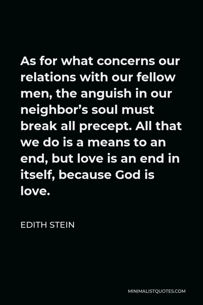 Edith Stein Quote - As for what concerns our relations with our fellow men, the anguish in our neighbor’s soul must break all precept. All that we do is a means to an end, but love is an end in itself, because God is love.