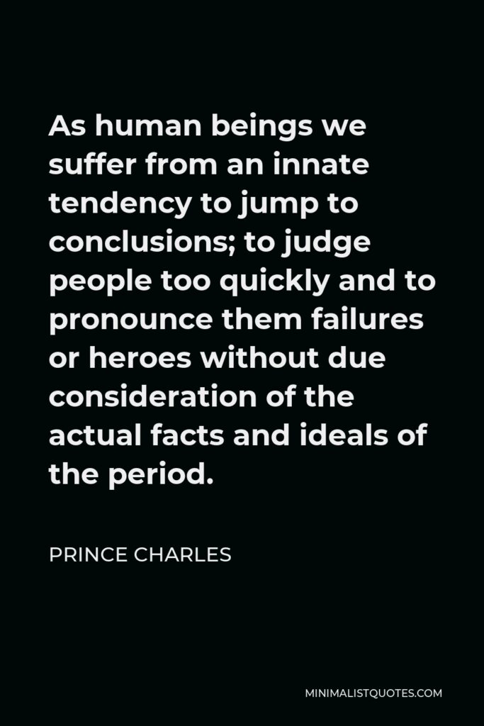 Prince Charles Quote - As human beings we suffer from an innate tendency to jump to conclusions; to judge people too quickly and to pronounce them failures or heroes without due consideration of the actual facts and ideals of the period.