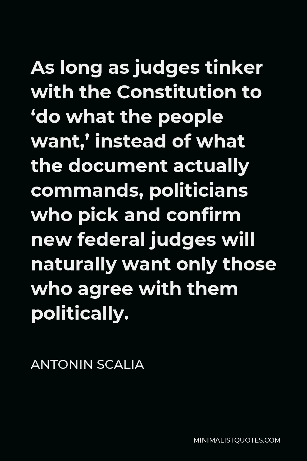 Antonin Scalia Quote - As long as judges tinker with the Constitution to ‘do what the people want,’ instead of what the document actually commands, politicians who pick and confirm new federal judges will naturally want only those who agree with them politically.