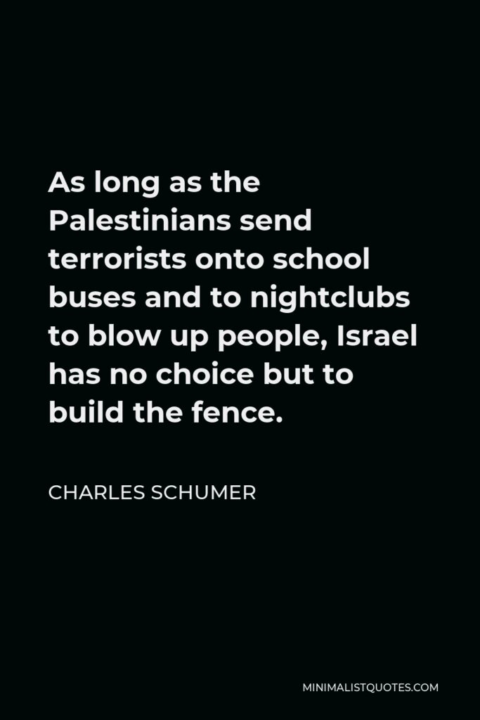 Charles Schumer Quote - As long as the Palestinians send terrorists onto school buses and to nightclubs to blow up people, Israel has no choice but to build the fence.