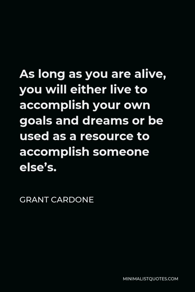 Grant Cardone Quote - As long as you are alive, you will either live to accomplish your own goals and dreams or be used as a resource to accomplish someone else’s.
