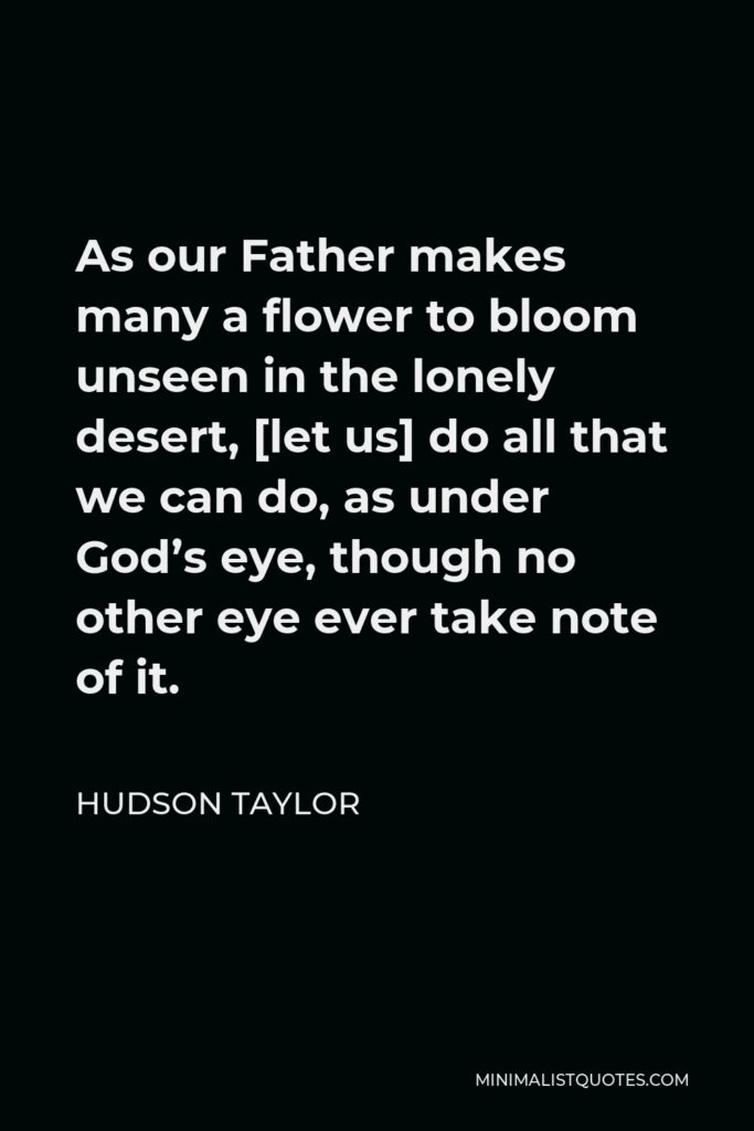 Hudson Taylor Quote - As our Father makes many a flower to bloom unseen in the lonely desert, [let us] do all that we can do, as under God’s eye, though no other eye ever take note of it.