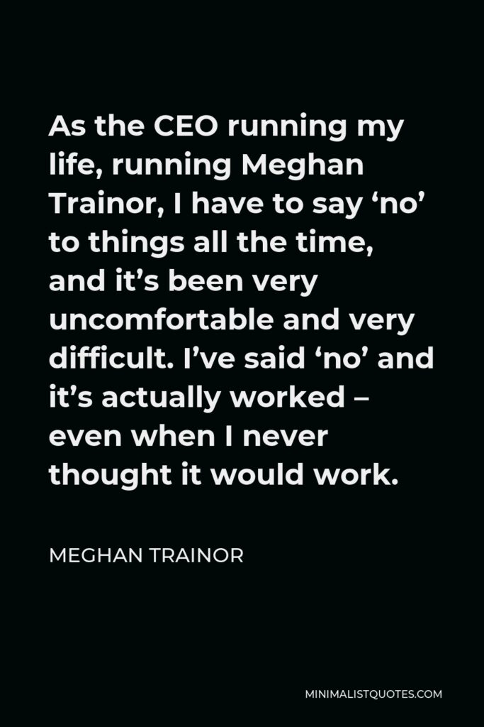 Meghan Trainor Quote - As the CEO running my life, running Meghan Trainor, I have to say ‘no’ to things all the time, and it’s been very uncomfortable and very difficult. I’ve said ‘no’ and it’s actually worked – even when I never thought it would work.