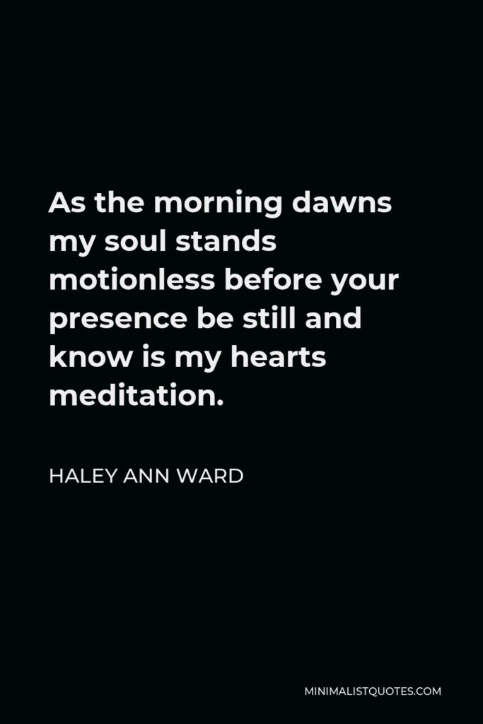 Haley Ann Ward Quote - As the morning dawns my soul stands motionless before your presence be still and know is my hearts meditation.
