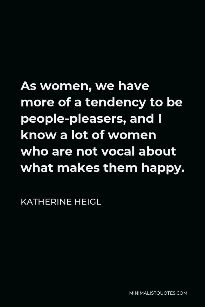 Katherine Heigl Quote - As women, we have more of a tendency to be people-pleasers, and I know a lot of women who are not vocal about what makes them happy.