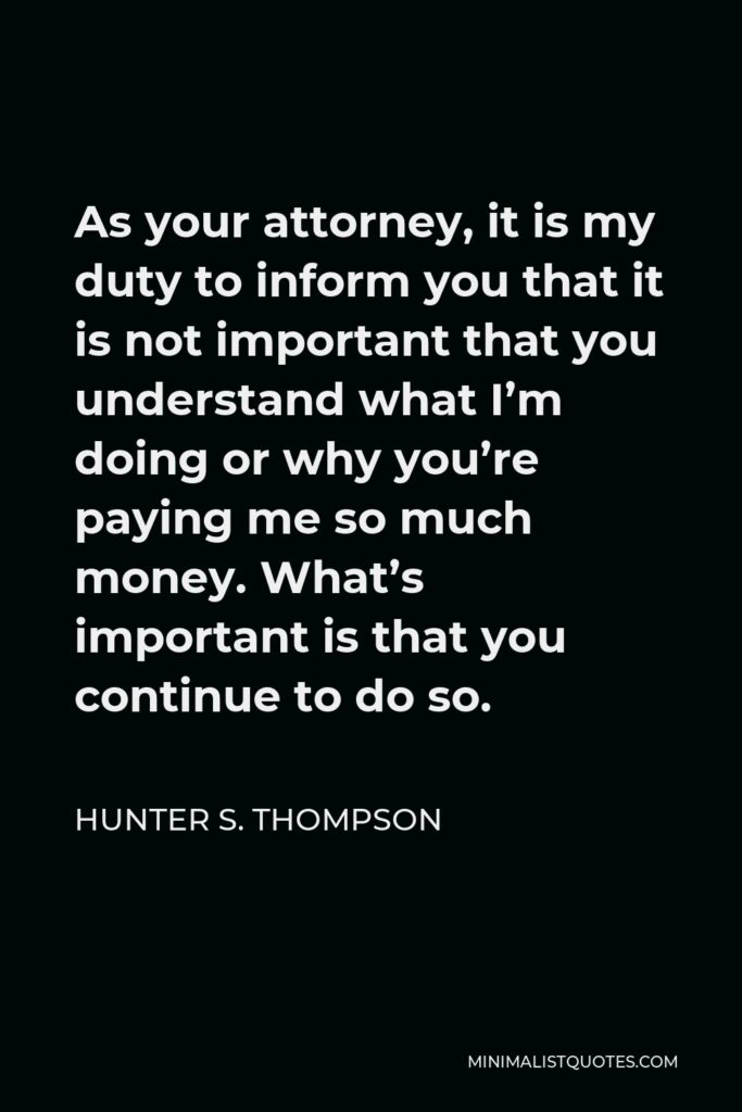 Hunter S. Thompson Quote - As your attorney, it is my duty to inform you that it is not important that you understand what I’m doing or why you’re paying me so much money. What’s important is that you continue to do so.