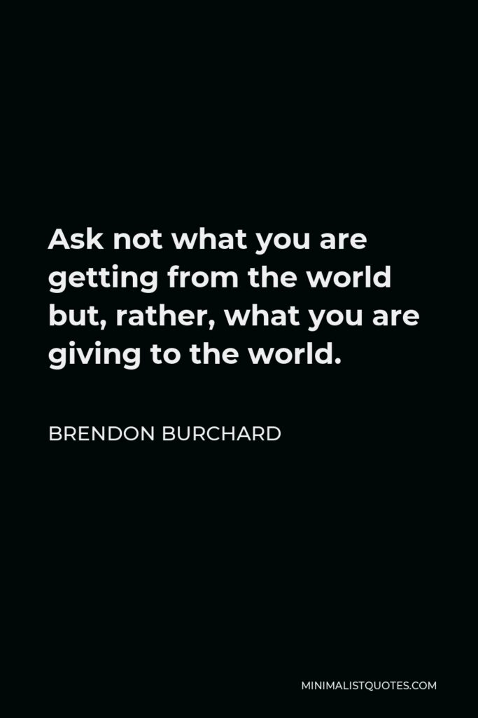 Brendon Burchard Quote - Ask not what you are getting from the world but, rather, what you are giving to the world.