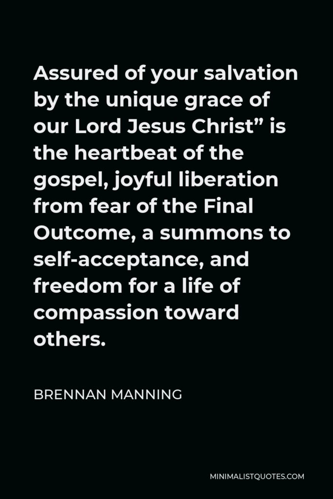 Brennan Manning Quote - Assured of your salvation by the unique grace of our Lord Jesus Christ” is the heartbeat of the gospel, joyful liberation from fear of the Final Outcome, a summons to self-acceptance, and freedom for a life of compassion toward others.