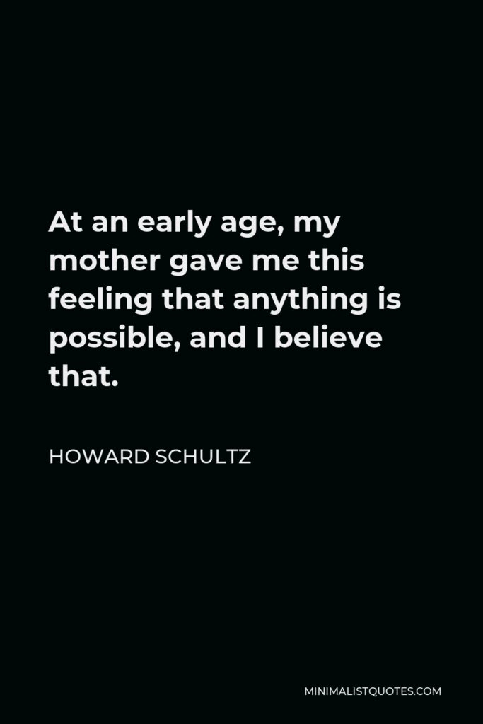 Howard Schultz Quote - At an early age, my mother gave me this feeling that anything is possible, and I believe that.