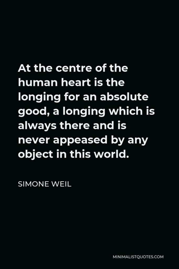 Simone Weil Quote - At the centre of the human heart is the longing for an absolute good, a longing which is always there and is never appeased by any object in this world.