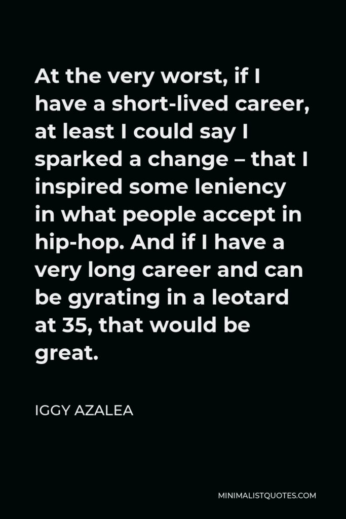 Iggy Azalea Quote - At the very worst, if I have a short-lived career, at least I could say I sparked a change – that I inspired some leniency in what people accept in hip-hop. And if I have a very long career and can be gyrating in a leotard at 35, that would be great.