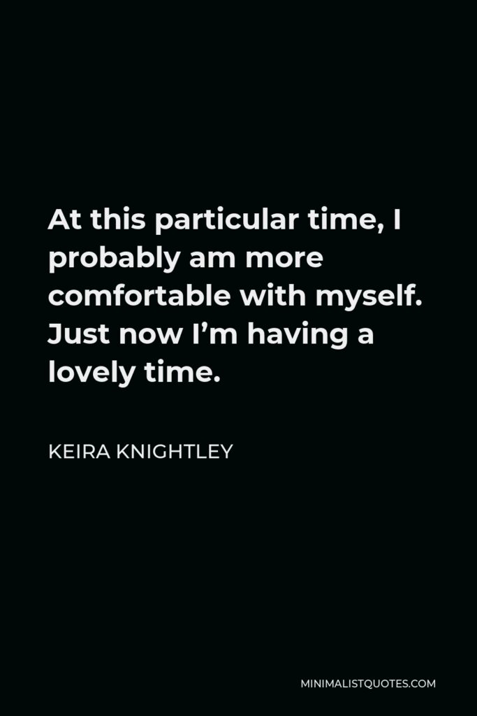 Keira Knightley Quote - At this particular time, I probably am more comfortable with myself. Just now I’m having a lovely time.