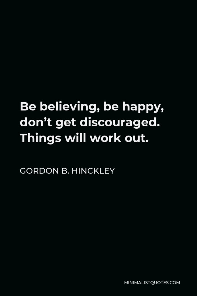 Gordon B. Hinckley Quote - Be believing, be happy, don’t get discouraged. Things will work out.