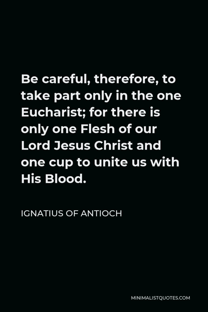 Ignatius of Antioch Quote - Be careful, therefore, to take part only in the one Eucharist; for there is only one Flesh of our Lord Jesus Christ and one cup to unite us with His Blood.