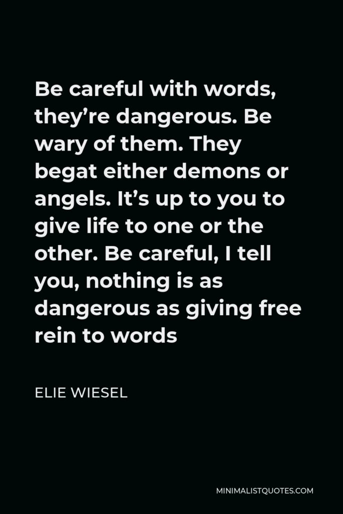 Elie Wiesel Quote - Be careful with words, they’re dangerous. Be wary of them. They begat either demons or angels. It’s up to you to give life to one or the other. Be careful, I tell you, nothing is as dangerous as giving free rein to words