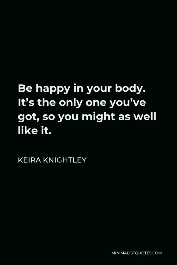 Keira Knightley Quote - Be happy in your body. It’s the only one you’ve got, so you might as well like it.
