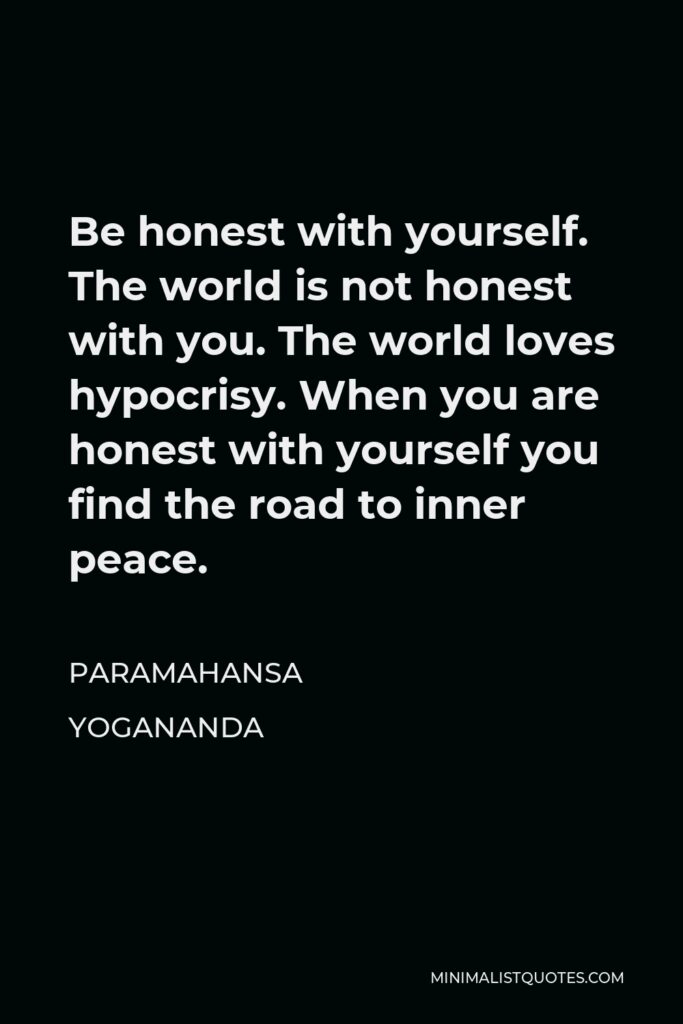 Paramahansa Yogananda Quote - Be honest with yourself. The world is not honest with you. The world loves hypocrisy. When you are honest with yourself you find the road to inner peace.