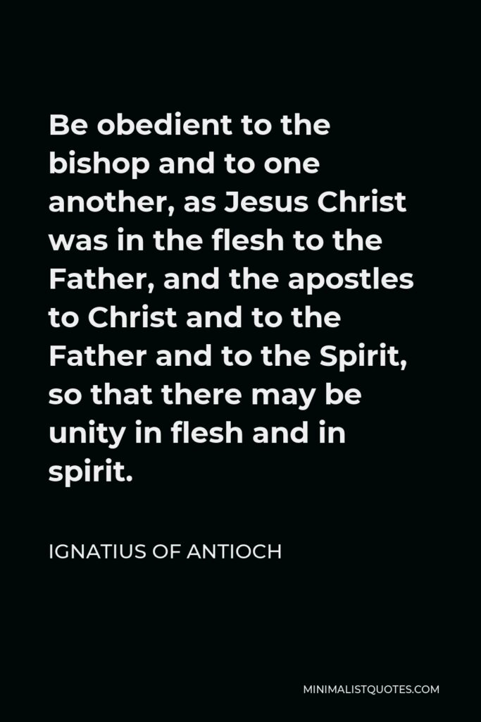 Ignatius of Antioch Quote - Be obedient to the bishop and to one another, as Jesus Christ was in the flesh to the Father, and the apostles to Christ and to the Father and to the Spirit, so that there may be unity in flesh and in spirit.