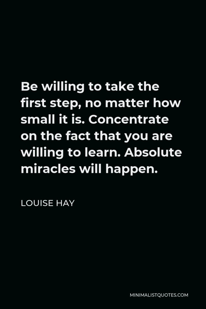 Louise Hay Quote - Be willing to take the first step, no matter how small it is. Concentrate on the fact that you are willing to learn. Absolute miracles will happen.